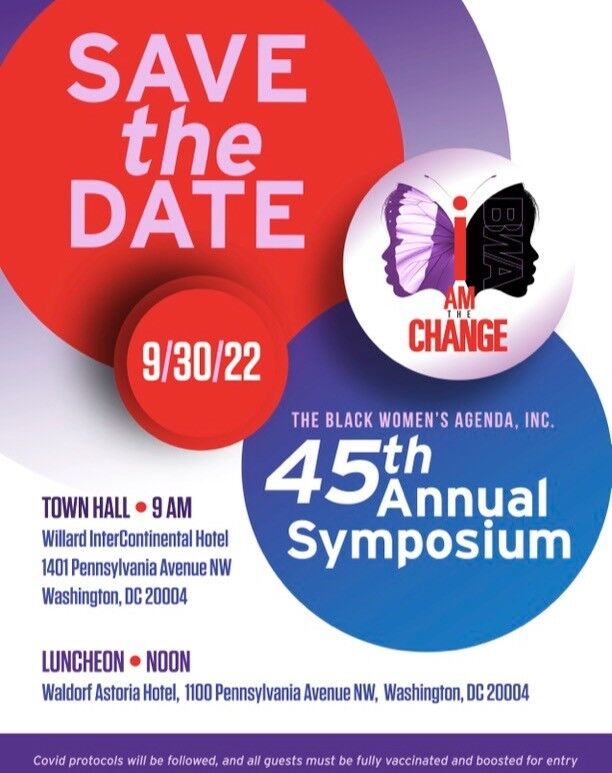 SAVE the Date
09/30/22

THE BLACK WOMEN'S AGENDA, INC
45th Annual Symposium

TOWN HALL * 9 AM
Willard InterContinental Hotel
1401 Pennsylvania Avenue NW
Washington, DC 20004

LUNCHEON * NOON
Waldorf Astoria Hotel
1100 Pennsylvania Avenue 
Washington, DC 20004

#IAmTheChange

Covid protocols will be followed, and all guests must be fully vaccinated and boosted for entry.